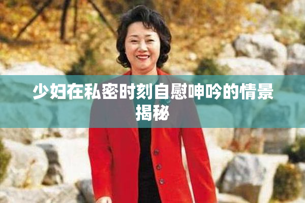 少妇在私密时刻自慰呻吟的情景揭秘