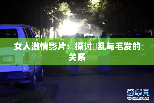 女人激情影片：探讨婬乱与毛发的关系