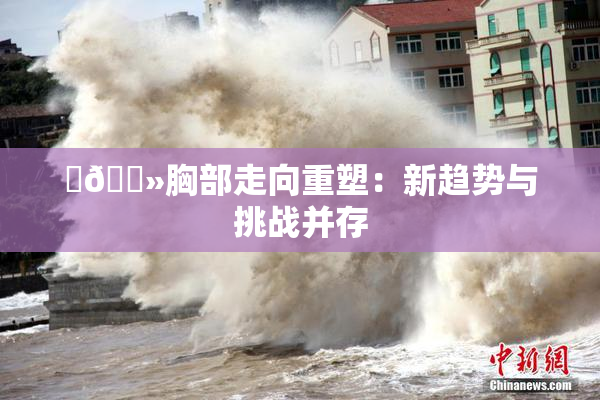 ‌🐻胸部走向重塑：新趋势与挑战并存