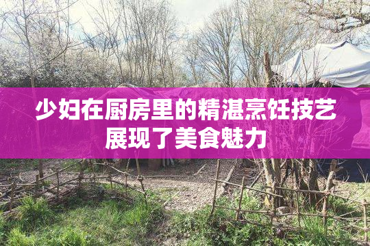 少妇在厨房里的精湛烹饪技艺展现了美食魅力