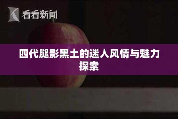 四代腿影黑土的迷人风情与魅力探索