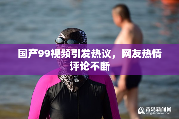 国产99视频引发热议，网友热情评论不断