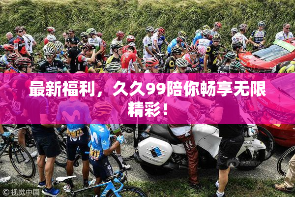 最新福利，久久99陪你畅享无限精彩！