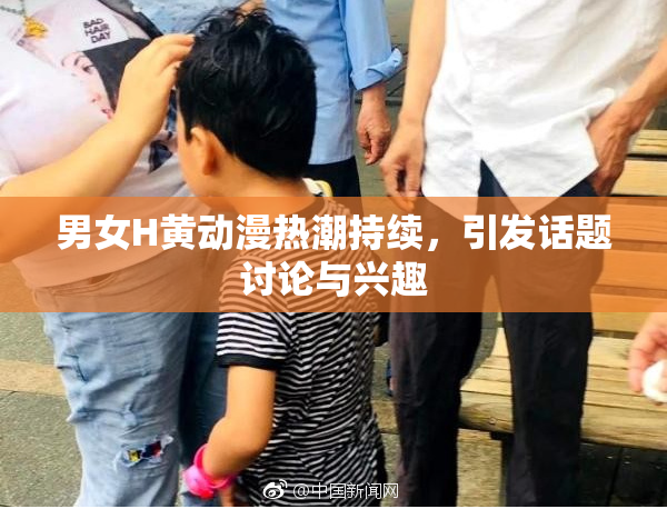 男女H黄动漫热潮持续，引发话题讨论与兴趣