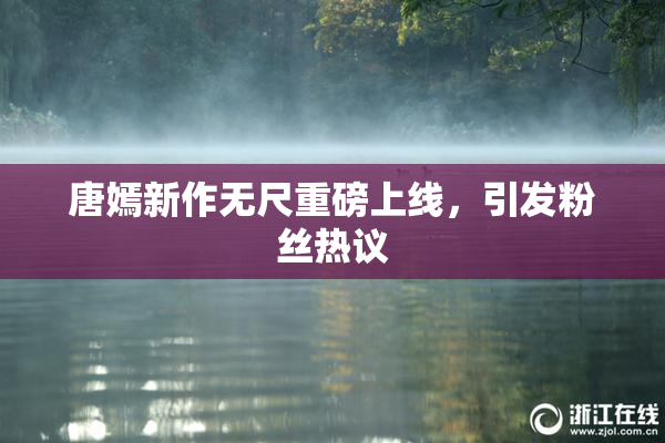 唐嫣新作无尺重磅上线，引发粉丝热议