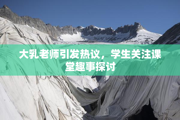 大乳老师引发热议，学生关注课堂趣事探讨