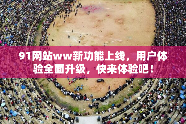 91网站ww新功能上线，用户体验全面升级，快来体验吧！