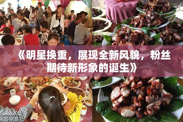 《明星换重，展现全新风貌，粉丝期待新形象的诞生》