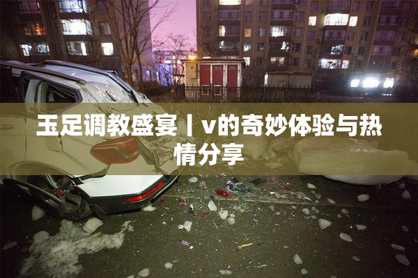 玉足调教盛宴丨v的奇妙体验与热情分享