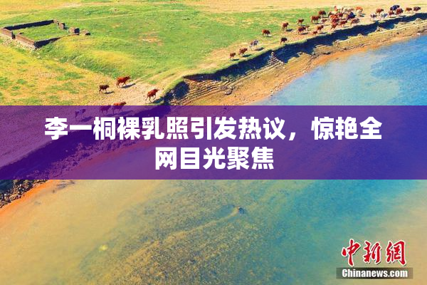 李一桐裸乳照引发热议，惊艳全网目光聚焦
