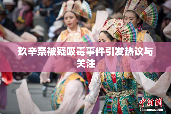 玖辛奈被疑吸毒事件引发热议与关注