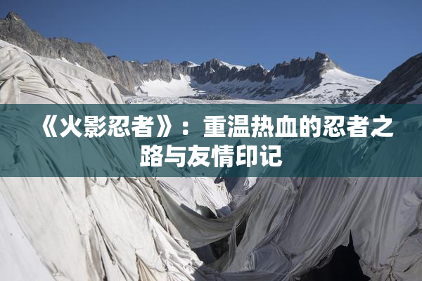 《火影忍者》：重温热血的忍者之路与友情印记