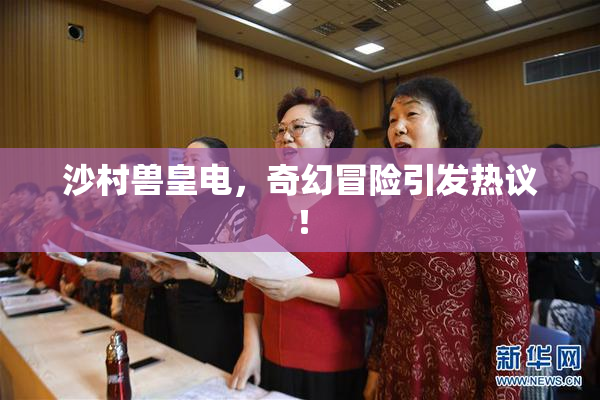 沙村兽皇电，奇幻冒险引发热议！