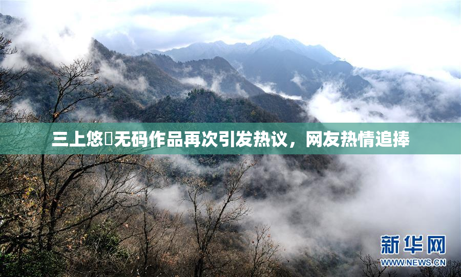 三上悠亜无码作品再次引发热议，网友热情追捧