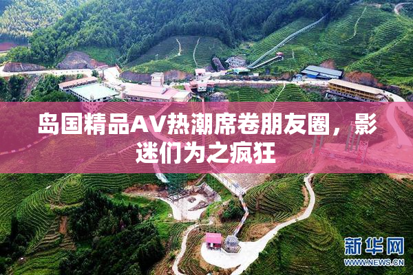 岛国精品AV热潮席卷朋友圈，影迷们为之疯狂