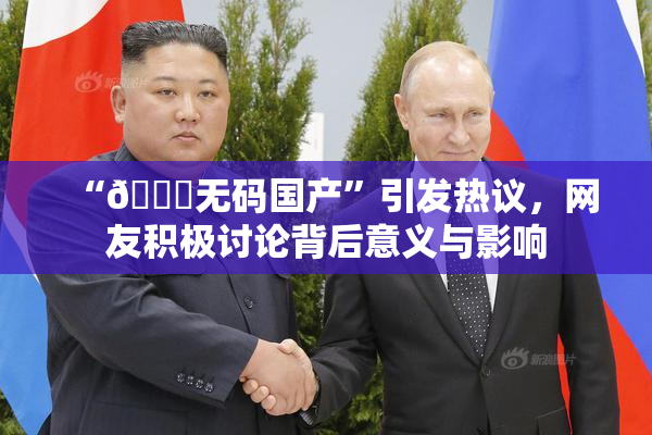 “🔞无码国产”引发热议，网友积极讨论背后意义与影响