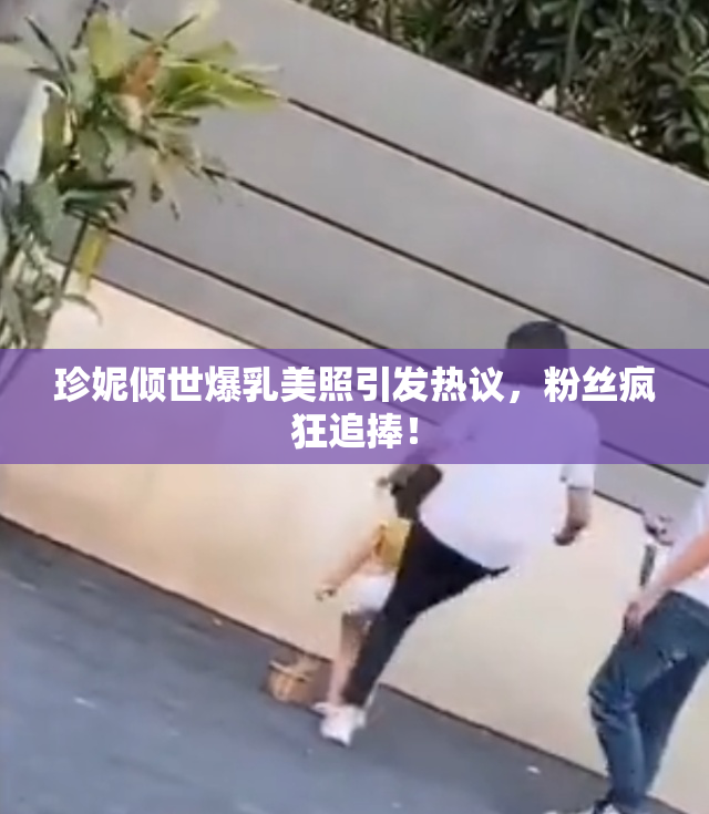 珍妮倾世爆乳美照引发热议，粉丝疯狂追捧！