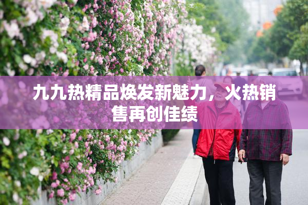 九九热精品焕发新魅力，火热销售再创佳绩
