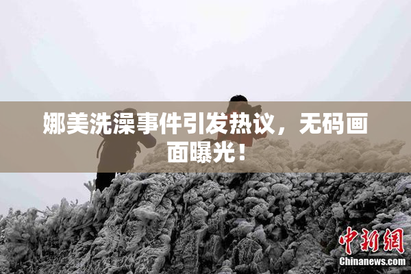 娜美洗澡事件引发热议，无码画面曝光！