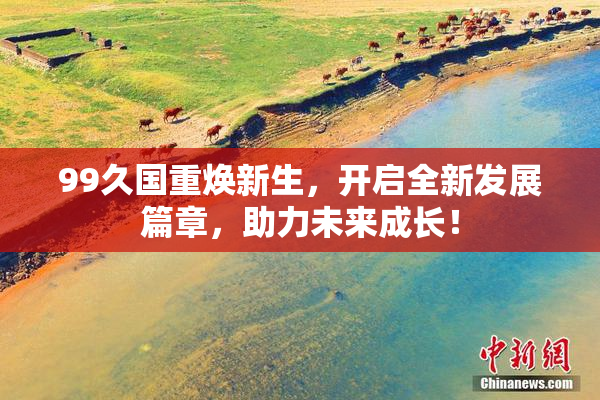 99久国重焕新生，开启全新发展篇章，助力未来成长！
