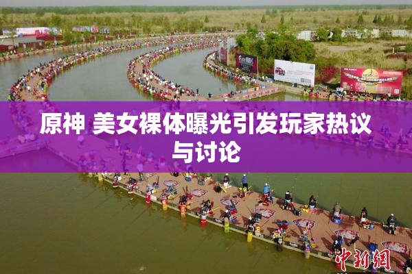 原神 美女裸体曝光引发玩家热议与讨论