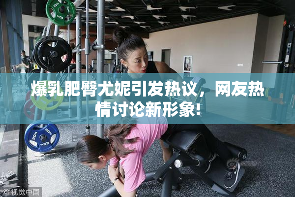 爆乳肥臀尤妮引发热议，网友热情讨论新形象!