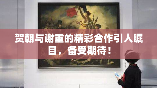 贺朝与谢重的精彩合作引人瞩目，备受期待！