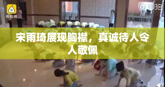 宋雨琦展现胸襟，真诚待人令人敬佩