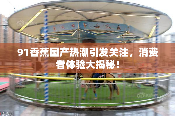 91香蕉国产热潮引发关注，消费者体验大揭秘！