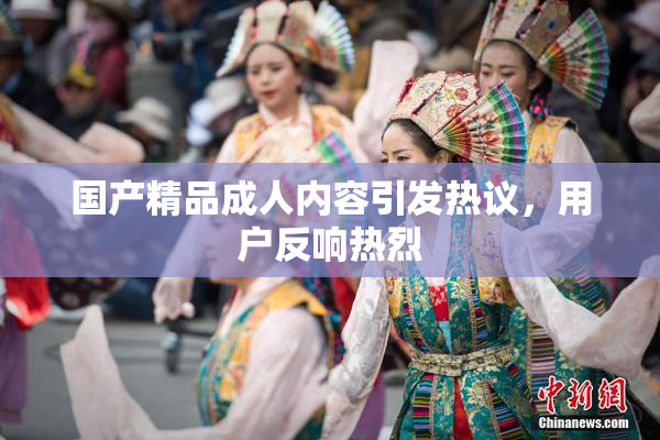 国产精品成人内容引发热议，用户反响热烈