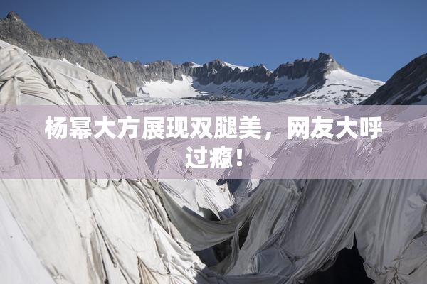 杨幂大方展现双腿美，网友大呼过瘾！