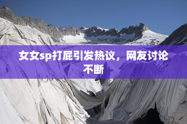 女女sp打屁引发热议，网友讨论不断