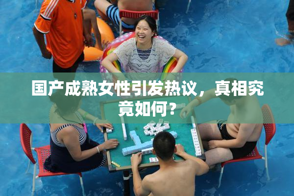 国产成熟女性引发热议，真相究竟如何？