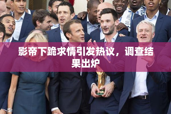 影帝下跪求情引发热议，调查结果出炉