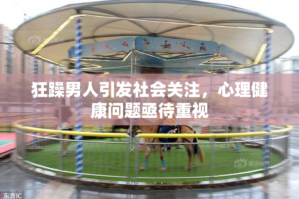 狂躁男人引发社会关注，心理健康问题亟待重视