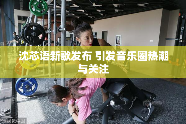 沈芯语新歌发布 引发音乐圈热潮与关注