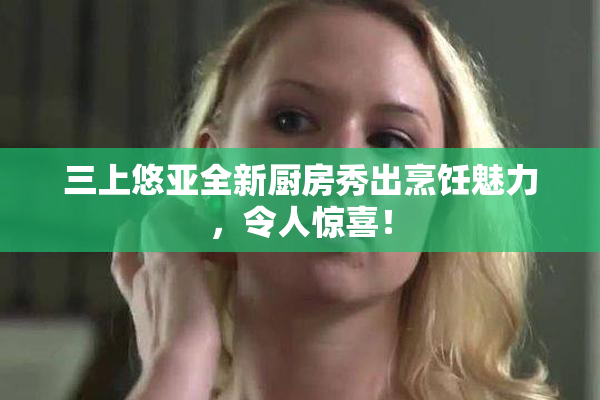 三上悠亚全新厨房秀出烹饪魅力，令人惊喜！