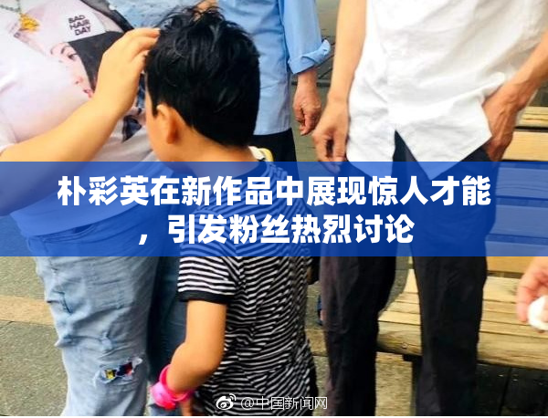 朴彩英在新作品中展现惊人才能，引发粉丝热烈讨论