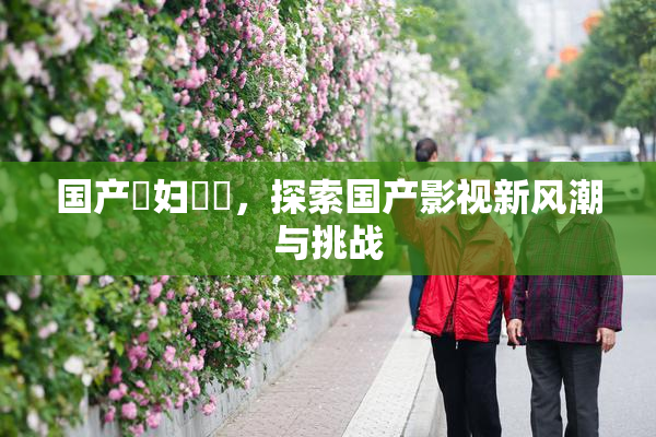 国产婬妇❌‌，探索国产影视新风潮与挑战