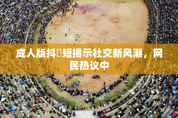 成人版抖抈短揭示社交新风潮，网民热议中
