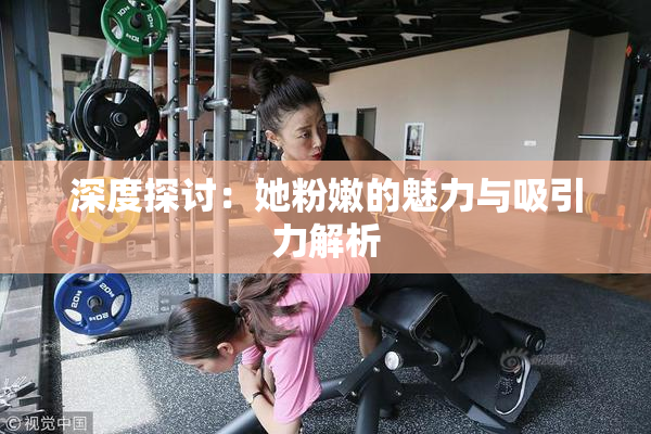 深度探讨：她粉嫩的魅力与吸引力解析