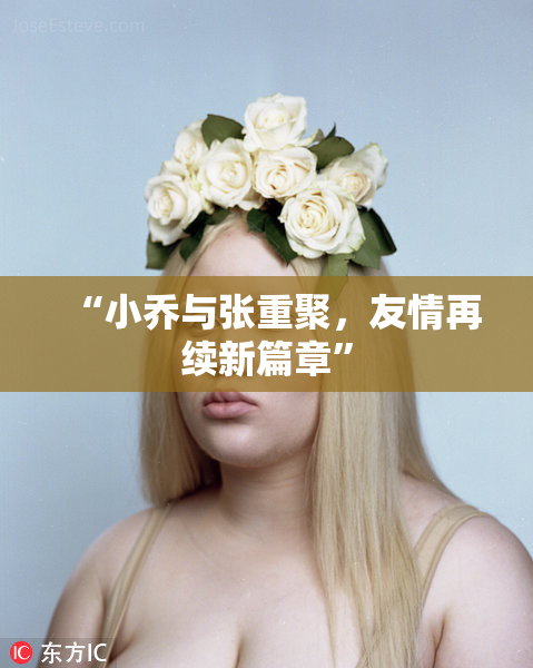 “小乔与张重聚，友情再续新篇章”