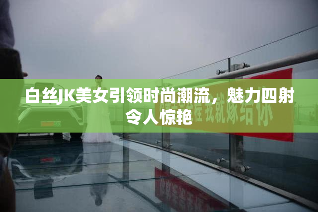 白丝JK美女引领时尚潮流，魅力四射令人惊艳
