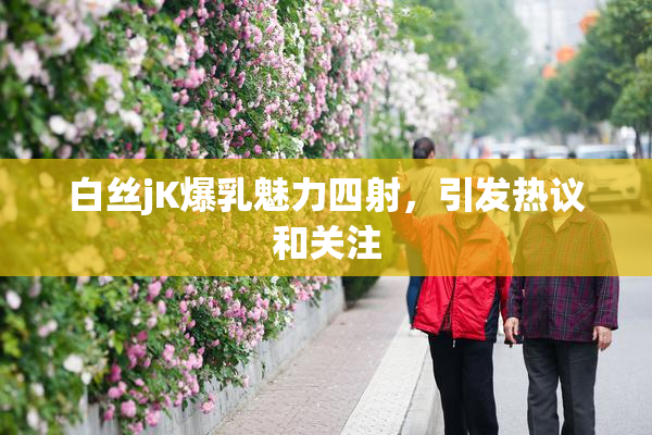 白丝jK爆乳魅力四射，引发热议和关注
