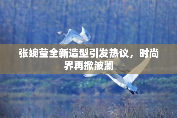 张婉莹全新造型引发热议，时尚界再掀波澜