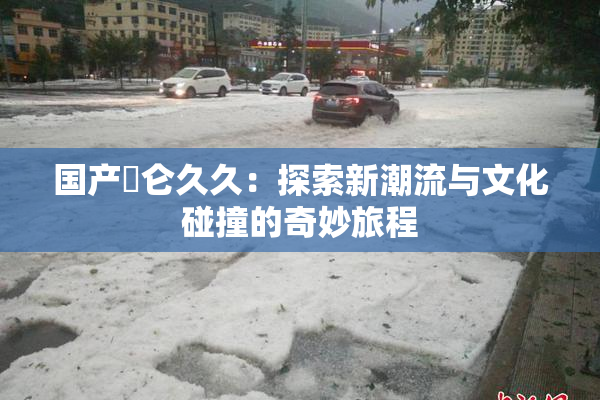 国产婬仑久久：探索新潮流与文化碰撞的奇妙旅程