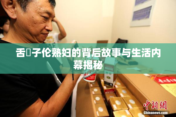 舌乚子伦熟妇的背后故事与生活内幕揭秘