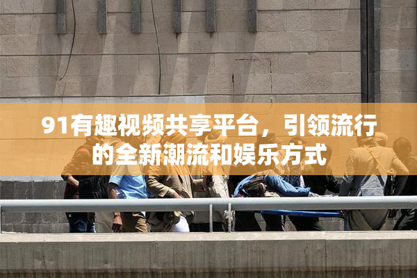 91有趣视频共享平台，引领流行的全新潮流和娱乐方式