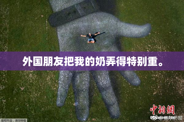 外国朋友把我的奶弄得特别重。
