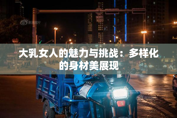 大乳女人的魅力与挑战：多样化的身材美展现